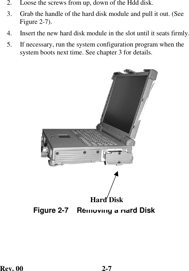 Rev. 00  2-7 2.   Loose the screws from up, down of the Hdd disk.  3.   Grab the handle of the hard disk module and pull it out. (See Figure 2-7). 4.   Insert the new hard disk module in the slot until it seats firmly. 5.   If necessary, run the system configuration program when the system boots next time. See chapter 3 for details.      Figure 2-7    Removing a Hard Disk Hard Disk 