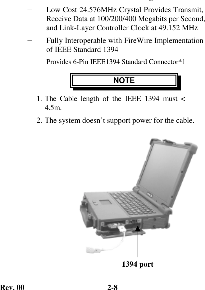 Rev. 00  2-8 g— Low Cost 24.576MHz Crystal Provides Transmit, Receive Data at 100/200/400 Megabits per Second, and Link-Layer Controller Clock at 49.152 MHz — Fully Interoperable with FireWire Implementation of IEEE Standard 1394 —  Provides 6-Pin IEEE1394 Standard Connector*1 NOTE 1. The Cable length of the IEEE 1394 must &lt; 4.5m. 2. The system doesn’t support power for the cable.             1394 port 