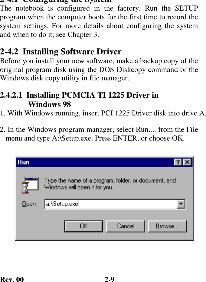 Rev. 00  2-9 2-4.1  Configuring the System The notebook is configured in the factory. Run the SETUP program when the computer boots for the first time to record the system settings. For more details about configuring the system and when to do it, see Chapter 3. 2-4.2 Installing Software Driver Before you install your new software, make a backup copy of the original program disk using the DOS Diskcopy command or the Windows disk copy utility in file manager. 2.4.2.1  Installing PCMCIA TI 1225 Driver in      Windows 98 1. With Windows running, insert PCI 1225 Driver disk into drive A. 2. In the Windows program manager, select Run.... from the File    menu and type A:\Setup.exe. Press ENTER, or choose OK.         