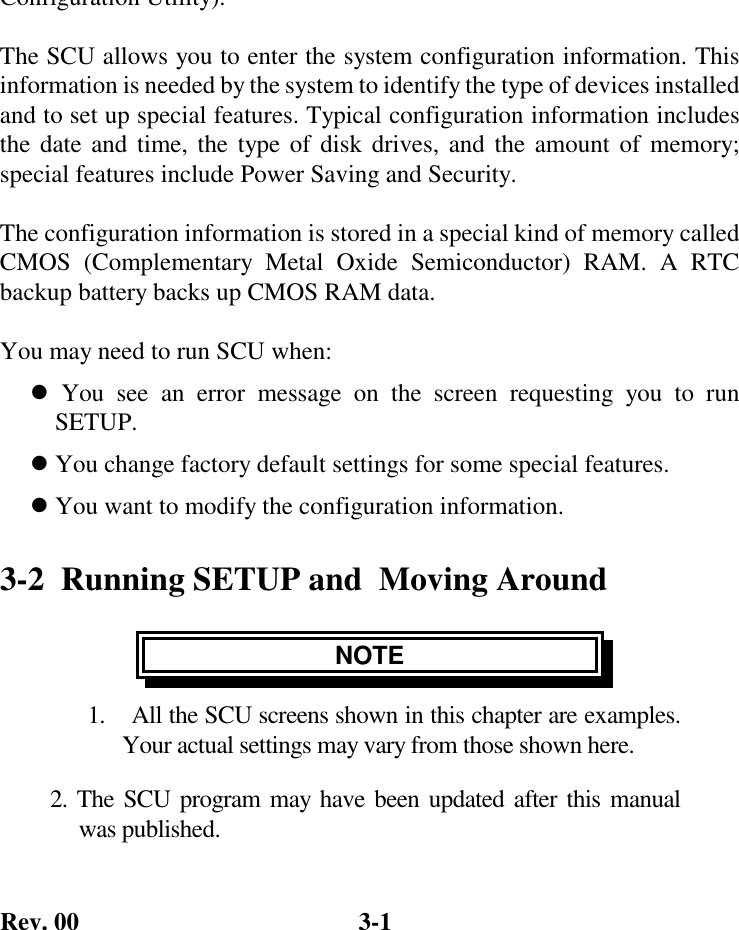 Rev. 00  3-1 Configuration Utility).  The SCU allows you to enter the system configuration information. This information is needed by the system to identify the type of devices installed and to set up special features. Typical configuration information includes the date and time, the type of disk drives, and the amount of memory; special features include Power Saving and Security.  The configuration information is stored in a special kind of memory called CMOS (Complementary Metal Oxide Semiconductor) RAM. A RTC backup battery backs up CMOS RAM data.  You may need to run SCU when: ! You see an error message on the screen requesting you to run     SETUP. ! You change factory default settings for some special features. ! You want to modify the configuration information. 3-2  Running SETUP and  Moving Around NOTE 1.   All the SCU screens shown in this chapter are examples.       Your actual settings may vary from those shown here. 2. The SCU program may have been updated after this manual      was published. 