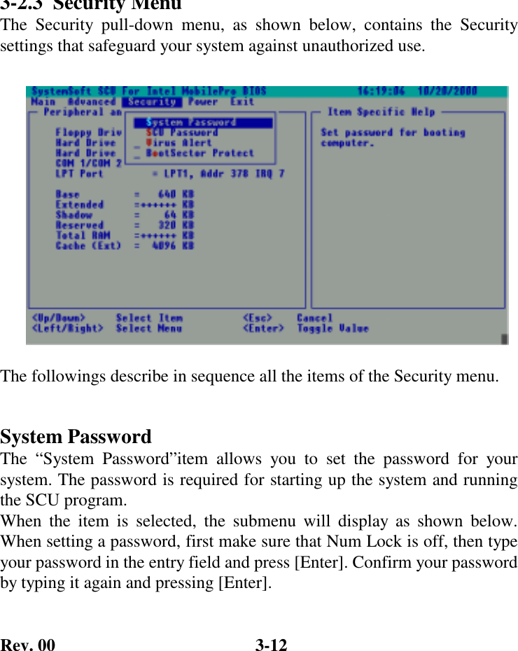 Rev. 00  3-12 3-2.3  Security Menu The Security pull-down menu, as shown below, contains the Security settings that safeguard your system against unauthorized use.   The followings describe in sequence all the items of the Security menu.  System Password The “System Password”item allows you to set the password for your system. The password is required for starting up the system and running the SCU program. When the item is selected, the submenu will display as shown below. When setting a password, first make sure that Num Lock is off, then type your password in the entry field and press [Enter]. Confirm your password by typing it again and pressing [Enter]. 