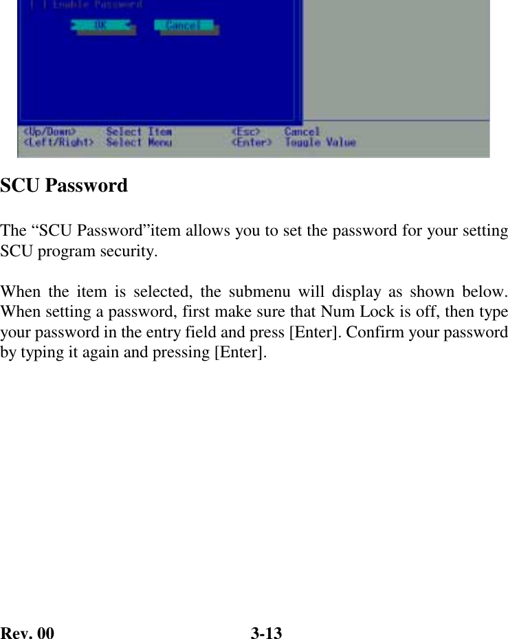 Rev. 00  3-13          SCU Password  The “SCU Password”item allows you to set the password for your setting SCU program security.   When the item is selected, the submenu will display as shown below. When setting a password, first make sure that Num Lock is off, then type your password in the entry field and press [Enter]. Confirm your password by typing it again and pressing [Enter].  