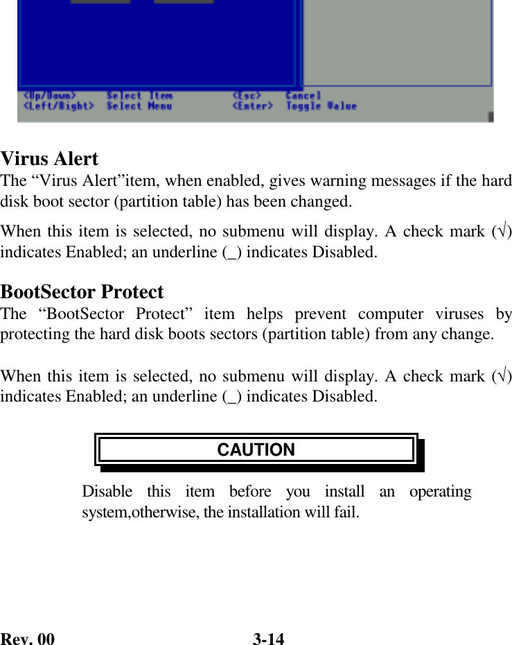 Rev. 00  3-14  Virus Alert The “Virus Alert”item, when enabled, gives warning messages if the hard disk boot sector (partition table) has been changed. When this item is selected, no submenu will display. A check mark (√) indicates Enabled; an underline (_) indicates Disabled. BootSector Protect The “BootSector Protect” item helps prevent computer viruses by protecting the hard disk boots sectors (partition table) from any change.  When this item is selected, no submenu will display. A check mark (√) indicates Enabled; an underline (_) indicates Disabled.  CAUTION Disable this item before you install an operating system,otherwise, the installation will fail.  