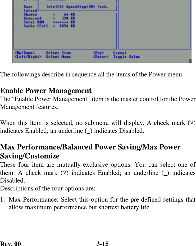 Rev. 00  3-15  The followings describe in sequence all the items of the Power menu.  Enable Power Management The “Enable Power Management” item is the master control for the Power Management features.  When this item is selected, no submenu will display. A check mark (√) indicates Enabled; an underline (_) indicates Disabled.  Max Performance/Balanced Power Saving/Max Power Saving/Customize These four item are mutually exclusive options. You can select one of them. A check mark (√) indicates Enabled; an underline (_) indicates Disabled. Descriptions of the four options are: 1.  Max Performance: Select this option for the pre-defined settings that allow maximum performance but shortest battery life. 