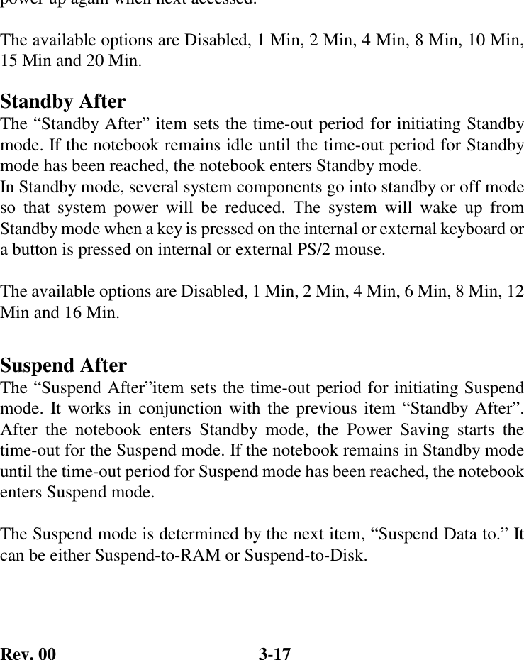 Rev. 00  3-17 power up again when next accessed.  The available options are Disabled, 1 Min, 2 Min, 4 Min, 8 Min, 10 Min, 15 Min and 20 Min. Standby After The “Standby After” item sets the time-out period for initiating Standby mode. If the notebook remains idle until the time-out period for Standby mode has been reached, the notebook enters Standby mode. In Standby mode, several system components go into standby or off mode so that system power will be reduced. The system will wake up from Standby mode when a key is pressed on the internal or external keyboard or a button is pressed on internal or external PS/2 mouse.  The available options are Disabled, 1 Min, 2 Min, 4 Min, 6 Min, 8 Min, 12 Min and 16 Min.  Suspend After The “Suspend After”item sets the time-out period for initiating Suspend mode. It works in conjunction with the previous item “Standby After”. After the notebook enters Standby mode, the Power Saving starts the time-out for the Suspend mode. If the notebook remains in Standby mode until the time-out period for Suspend mode has been reached, the notebook enters Suspend mode.  The Suspend mode is determined by the next item, “Suspend Data to.” It can be either Suspend-to-RAM or Suspend-to-Disk. 