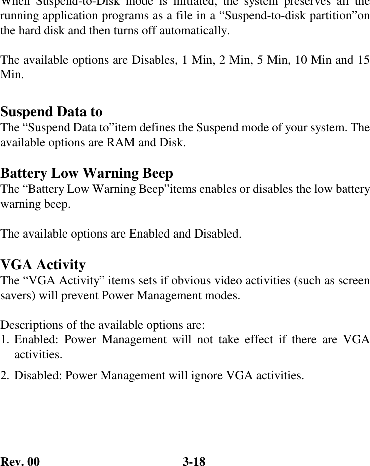 Rev. 00  3-18 When Suspend-to-Disk mode is initiated,  the system preserves all the running application programs as a file in a “Suspend-to-disk partition”on the hard disk and then turns off automatically.  The available options are Disables, 1 Min, 2 Min, 5 Min, 10 Min and 15 Min.  Suspend Data to The “Suspend Data to”item defines the Suspend mode of your system. The available options are RAM and Disk.  Battery Low Warning Beep The “Battery Low Warning Beep”items enables or disables the low battery warning beep.  The available options are Enabled and Disabled.  VGA Activity The “VGA Activity” items sets if obvious video activities (such as screen savers) will prevent Power Management modes.  Descriptions of the available options are: 1. Enabled: Power Management will not take effect if there are VGA activities. 2. Disabled: Power Management will ignore VGA activities.  