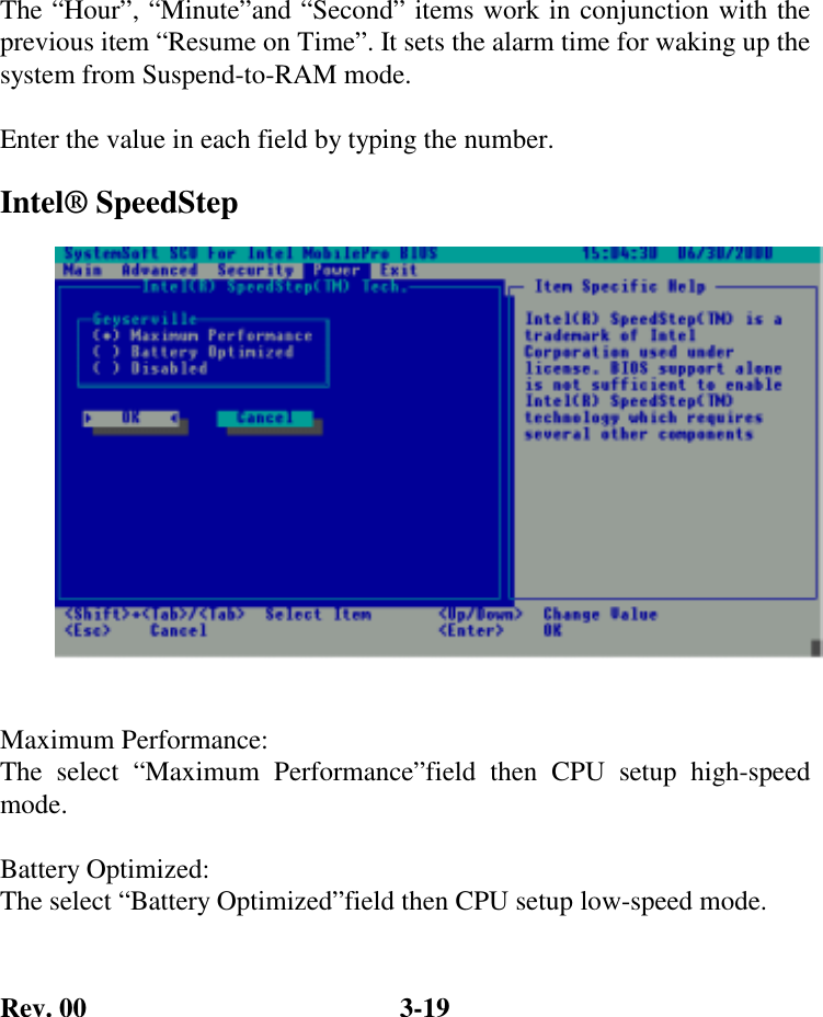 Rev. 00  3-19 The “Hour”, “Minute”and “Second” items work in conjunction with the previous item “Resume on Time”. It sets the alarm time for waking up the system from Suspend-to-RAM mode.  Enter the value in each field by typing the number. Intel® SpeedStep   Maximum Performance: The select “Maximum Performance”field then CPU setup high-speed mode.   Battery Optimized: The select “Battery Optimized”field then CPU setup low-speed mode.  