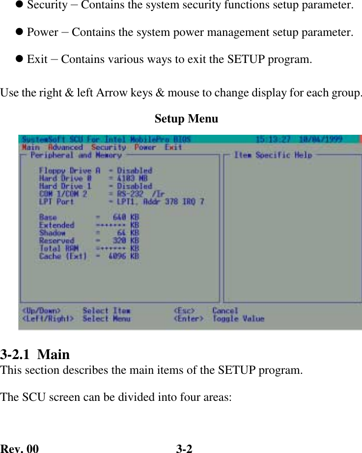 Rev. 00  3-2 ! Security — Contains the system security functions setup parameter. ! Power — Contains the system power management setup parameter. ! Exit — Contains various ways to exit the SETUP program. Use the right &amp; left Arrow keys &amp; mouse to change display for each group.           3-2.1  Main  This section describes the main items of the SETUP program.   The SCU screen can be divided into four areas: Setup Menu 