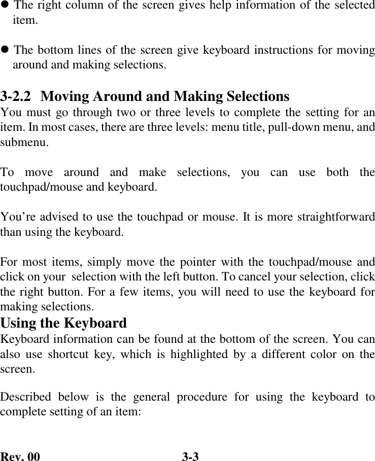 Rev. 00  3-3  ! The right column of the screen gives help information of the selected     item.  ! The bottom lines of the screen give keyboard instructions for moving     around and making selections.  3-2.2  Moving Around and Making Selections You must go through two or three levels to complete the setting for an item. In most cases, there are three levels: menu title, pull-down menu, and submenu.  To move around and make selections, you can use both the touchpad/mouse and keyboard.  You’re advised to use the touchpad or mouse. It is more straightforward than using the keyboard.  For most items, simply move the pointer with the touchpad/mouse and click on your  selection with the left button. To cancel your selection, click the right button. For a few items, you will need to use the keyboard for making selections. Using the Keyboard Keyboard information can be found at the bottom of the screen. You can also use shortcut key, which is highlighted by a different color on the screen. Described below is the general procedure for using the keyboard to complete setting of an item: 