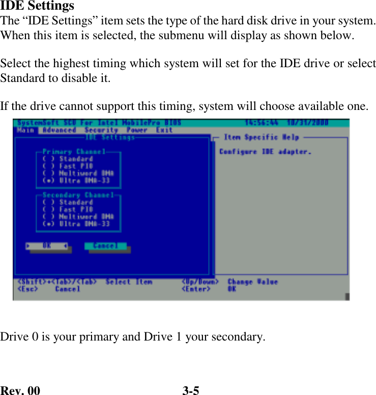 Rev. 00  3-5    IDE Settings The “IDE Settings” item sets the type of the hard disk drive in your system. When this item is selected, the submenu will display as shown below. Select the highest timing which system will set for the IDE drive or select Standard to disable it. If the drive cannot support this timing, system will choose available one.  Drive 0 is your primary and Drive 1 your secondary. 