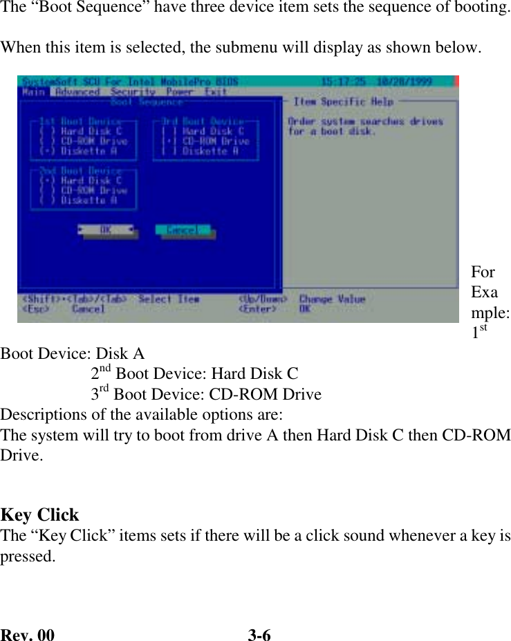 Rev. 00  3-6 The “Boot Sequence” have three device item sets the sequence of booting.  When this item is selected, the submenu will display as shown below.           For Example: 1st Boot Device: Disk A                      2nd Boot Device: Hard Disk C                      3rd Boot Device: CD-ROM Drive Descriptions of the available options are: The system will try to boot from drive A then Hard Disk C then CD-ROM Drive.  Key Click The “Key Click” items sets if there will be a click sound whenever a key is pressed.  