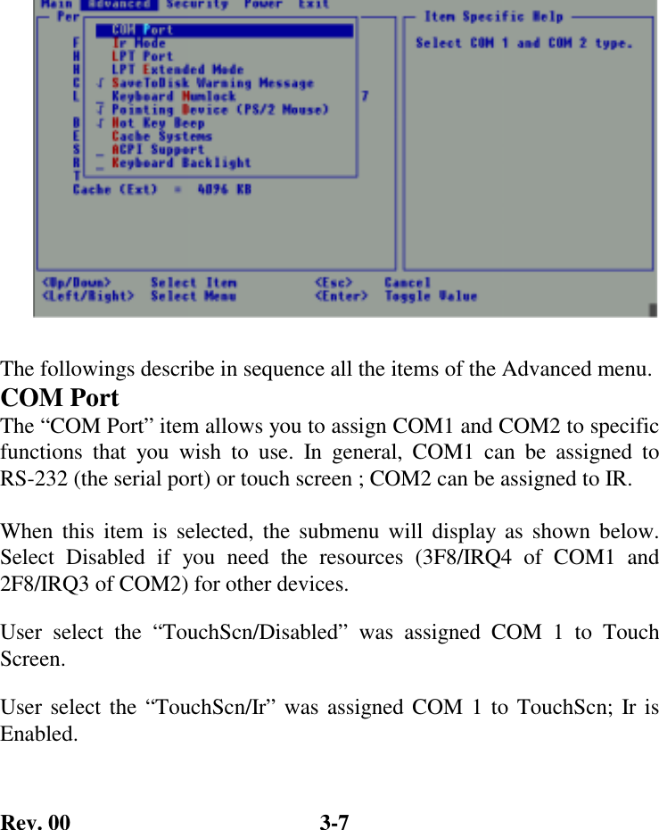 Rev. 00  3-7  The followings describe in sequence all the items of the Advanced menu. COM Port The “COM Port” item allows you to assign COM1 and COM2 to specific functions that you wish to use. In general, COM1 can be assigned to RS-232 (the serial port) or touch screen ; COM2 can be assigned to IR.  When this item is selected, the submenu will display as shown below. Select Disabled if you need the resources (3F8/IRQ4 of COM1 and 2F8/IRQ3 of COM2) for other devices. User select the “TouchScn/Disabled” was assigned COM 1 to Touch Screen. User select the “TouchScn/Ir” was assigned COM 1 to TouchScn; Ir is Enabled.  