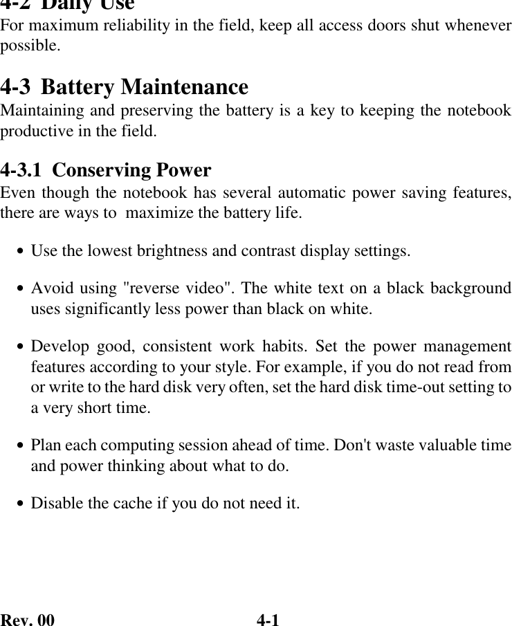 Rev. 00  4-1 4-2  Daily Use For maximum reliability in the field, keep all access doors shut whenever possible. 4-3 Battery Maintenance Maintaining and preserving the battery is a key to keeping the notebook productive in the field. 4-3.1 Conserving Power Even though the notebook has several automatic power saving features, there are ways to  maximize the battery life. •  Use the lowest brightness and contrast display settings. • Avoid using &quot;reverse video&quot;. The white text on a black background uses significantly less power than black on white. • Develop good, consistent work habits. Set the power management features according to your style. For example, if you do not read from or write to the hard disk very often, set the hard disk time-out setting to a very short time. •  Plan each computing session ahead of time. Don&apos;t waste valuable time and power thinking about what to do. •  Disable the cache if you do not need it. 