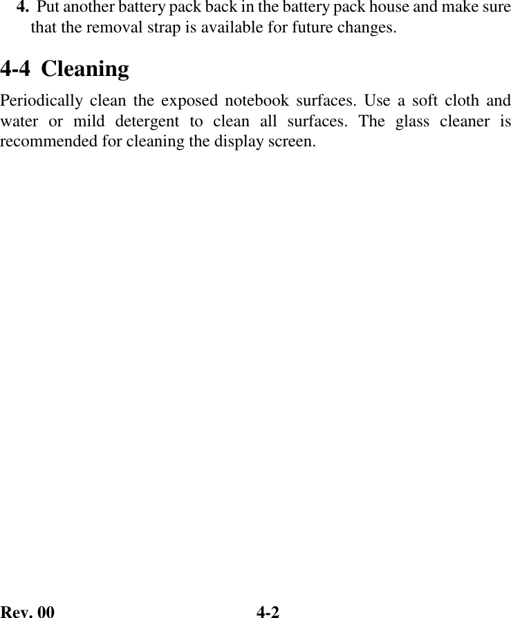 Rev. 00  4-2 4.  Put another battery pack back in the battery pack house and make sure that the removal strap is available for future changes. 4-4  Cleaning   Periodically clean the exposed notebook surfaces. Use a soft cloth and water or mild detergent to clean all surfaces. The glass cleaner is recommended for cleaning the display screen. 