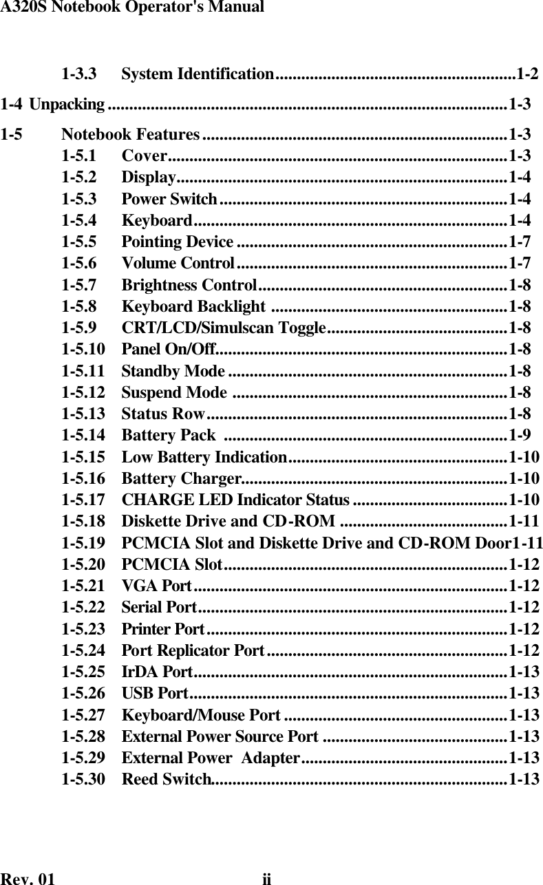 A320S Notebook Operator&apos;s Manual    Rev. 01   ii1-3.3  System Identification........................................................1-2 1-4 Unpacking .............................................................................................1-3 1-5  Notebook Features.......................................................................1-3 1-5.1  Cover...............................................................................1-3 1-5.2  Display.............................................................................1-4 1-5.3  Power Switch...................................................................1-4 1-5.4  Keyboard.........................................................................1-4 1-5.5  Pointing Device ...............................................................1-7 1-5.6  Volume Control...............................................................1-7 1-5.7  Brightness Control..........................................................1-8 1-5.8  Keyboard Backlight .......................................................1-8 1-5.9  CRT/LCD/Simulscan Toggle..........................................1-8 1-5.10  Panel On/Off....................................................................1-8 1-5.11  Standby Mode .................................................................1-8 1-5.12  Suspend Mode ................................................................1-8 1-5.13  Status Row......................................................................1-8 1-5.14  Battery Pack  ..................................................................1-9 1-5.15  Low Battery Indication...................................................1-10 1-5.16  Battery Charger..............................................................1-10 1-5.17  CHARGE LED Indicator Status ....................................1-10 1-5.18  Diskette Drive and CD-ROM .......................................1-11 1-5.19  PCMCIA Slot and Diskette Drive and CD-ROM Door1-11 1-5.20  PCMCIA Slot..................................................................1-12 1-5.21  VGA Port.........................................................................1-12 1-5.22  Serial Port........................................................................1-12 1-5.23  Printer Port......................................................................1-12 1-5.24  Port Replicator Port........................................................1-12 1-5.25  IrDA Port.........................................................................1-13 1-5.26  USB Port..........................................................................1-13 1-5.27  Keyboard/Mouse Port ....................................................1-13 1-5.28  External Power Source Port ...........................................1-13 1-5.29  External Power  Adapter................................................1-13 1-5.30  Reed Switch.....................................................................1-13