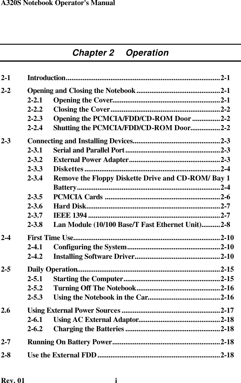 A320S Notebook Operator&apos;s Manual    Rev. 01   i Chapter 2     Operation 2-1  Introduction...................................................................................2-1 2-2  Opening and Closing the Notebook.............................................2-1 2-2.1  Opening the Cover..........................................................2-1 2-2.2  Closing the Cover...........................................................2-2 2-2.3  Opening the PCMCIA/FDD/CD-ROM Door...............2-2 2-2.4  Shutting the PCMCIA/FDD/CD-ROM Door................2-2 2-3  Connecting and Installing Devices...............................................2-3 2-3.1  Serial and Parallel Port...................................................2-3 2-3.2  External Power Adapter.................................................2-3 2-3.3  Diskettes.........................................................................2-4 2-3.4  Remove the Floppy Diskette Drive and CD-ROM/ Bay 1               Battery.............................................................................2-4 2-3.5  PCMCIA Cards ..............................................................2-6 2-3.6  Hard Disk........................................................................2-7 2-3.7  IEEE 1394 .......................................................................2-7 2-3.8  Lan Module (10/100 Base/T Fast Ethernet Unit)..........2-8 2-4  First Time Use...............................................................................2-10 2-4.1  Configuring the System..................................................2-10 2-4.2  Installing Software Driver..............................................2-10 2-5  Daily Operation.............................................................................2-15 2-5.1  Starting the Computer....................................................2-15 2-5.2  Turning Off The Notebook.............................................2-16 2-5.3  Using the Notebook in the Car.......................................2-16 2.6  Using External Power Sources.....................................................2-17 2-6.1  Using AC External Adaptor............................................2-18 2-6.2  Charging the Batteries ...................................................2-18 2-7  Running On Battery Power..........................................................2-18 2-8  Use the External FDD..................................................................2-18 
