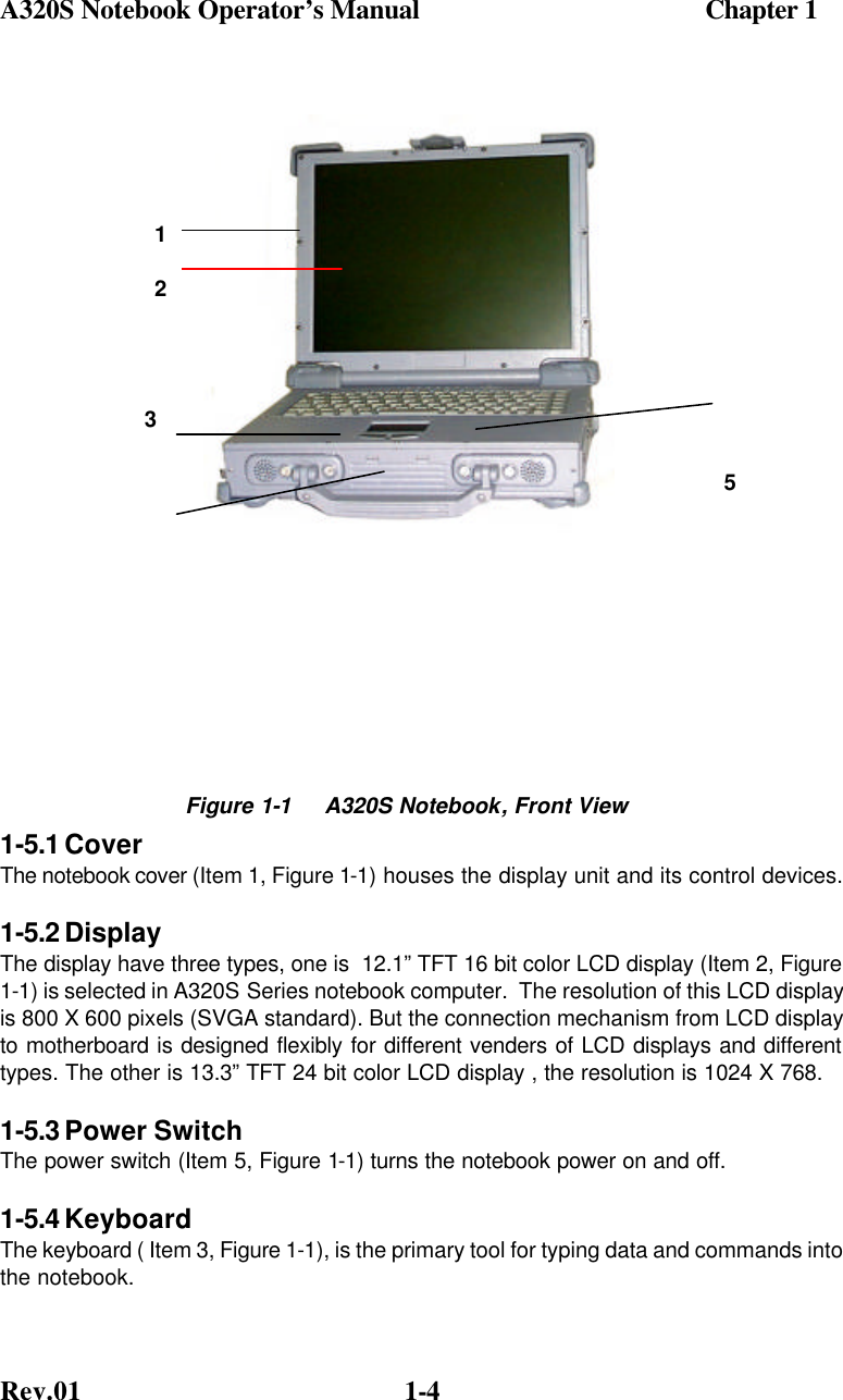 A320S Notebook Operator’s Manual                                          Chapter 1 Rev.01  1-4              1-5.1 Cover  The notebook cover (Item 1, Figure 1-1) houses the display unit and its control devices. 1-5.2 Display  The display have three types, one is  12.1” TFT 16 bit color LCD display (Item 2, Figure 1-1) is selected in A320S Series notebook computer.  The resolution of this LCD display is 800 X 600 pixels (SVGA standard). But the connection mechanism from LCD display to motherboard is designed flexibly for different venders of LCD displays and different types. The other is 13.3” TFT 24 bit color LCD display , the resolution is 1024 X 768. 1-5.3 Power Switch The power switch (Item 5, Figure 1-1) turns the notebook power on and off. 1-5.4 Keyboard The keyboard ( Item 3, Figure 1-1), is the primary tool for typing data and commands into the notebook.  Figure 1-1     A320S Notebook, Front View  5 123