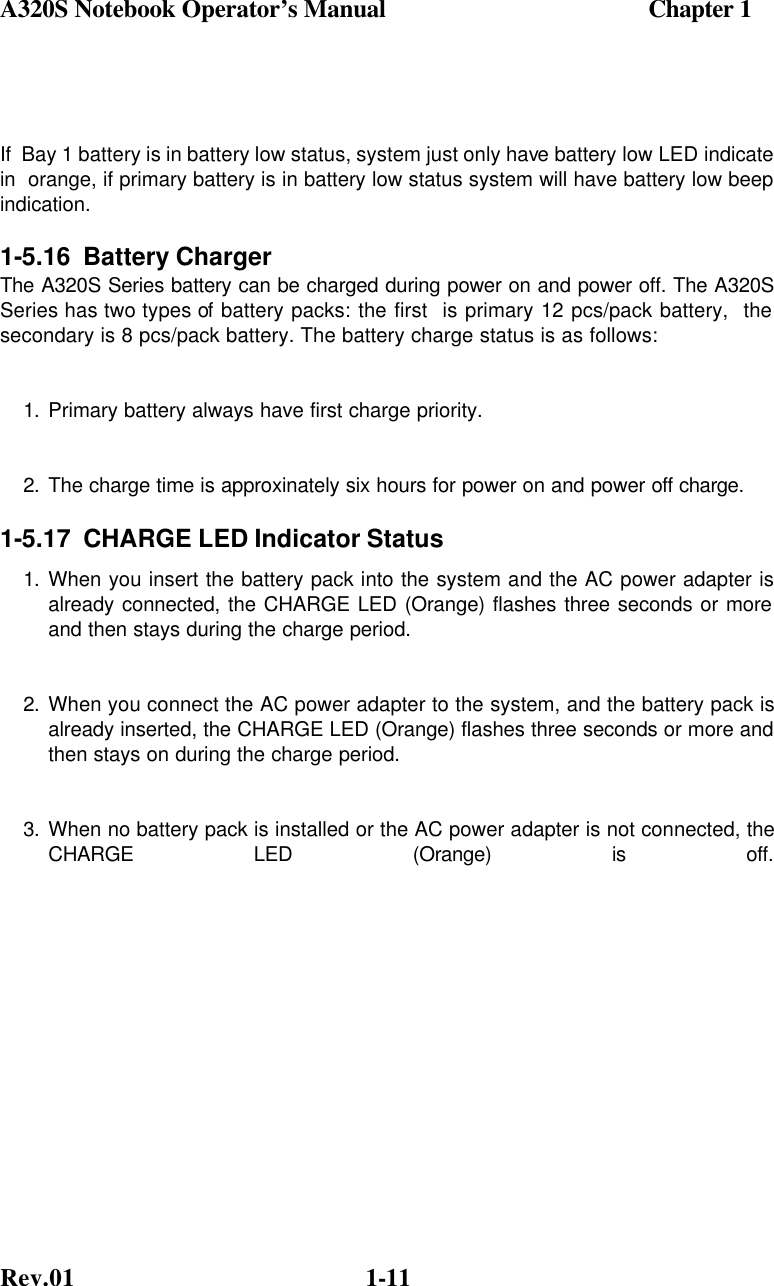 A320S Notebook Operator’s Manual                                          Chapter 1 Rev.01  1-11  If  Bay 1 battery is in battery low status, system just only have battery low LED indicate in  orange, if primary battery is in battery low status system will have battery low beep indication. 1-5.16  Battery Charger The A320S Series battery can be charged during power on and power off. The A320S Series has two types of battery packs: the first  is primary 12 pcs/pack battery,  the secondary is 8 pcs/pack battery. The battery charge status is as follows: 1. Primary battery always have first charge priority.  2. The charge time is approxinately six hours for power on and power off charge. 1-5.17  CHARGE LED Indicator Status 1. When you insert the battery pack into the system and the AC power adapter is already connected, the CHARGE LED (Orange) flashes three seconds or more and then stays during the charge period. 2. When you connect the AC power adapter to the system, and the battery pack is already inserted, the CHARGE LED (Orange) flashes three seconds or more and then stays on during the charge period. 3. When no battery pack is installed or the AC power adapter is not connected, the CHARGE LED (Orange) is off.