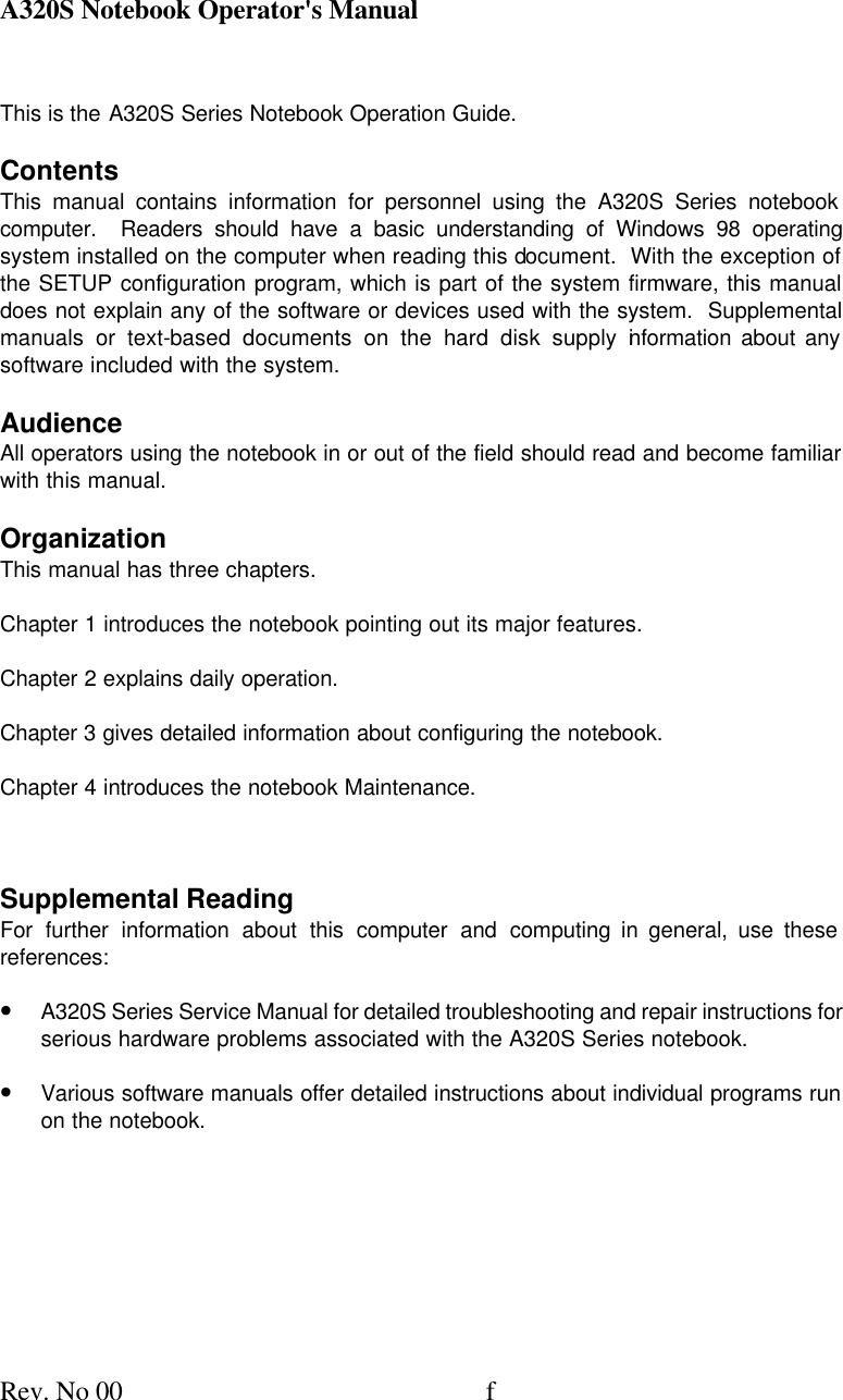 A320S Notebook Operator&apos;s Manual     Rev. No 00 f This is the A320S Series Notebook Operation Guide. Contents This manual contains information for personnel using the A320S Series notebook computer.  Readers should have a basic understanding of Windows 98 operating system installed on the computer when reading this document.  With the exception of the SETUP configuration program, which is part of the system firmware, this manual does not explain any of the software or devices used with the system.  Supplemental manuals or text-based documents on the hard disk supply information about any software included with the system. Audience All operators using the notebook in or out of the field should read and become familiar with this manual. Organization This manual has three chapters. Chapter 1 introduces the notebook pointing out its major features. Chapter 2 explains daily operation. Chapter 3 gives detailed information about configuring the notebook. Chapter 4 introduces the notebook Maintenance.  Supplemental Reading For further information about this computer and computing in general, use these references: • A320S Series Service Manual for detailed troubleshooting and repair instructions for serious hardware problems associated with the A320S Series notebook. • Various software manuals offer detailed instructions about individual programs run on the notebook. 