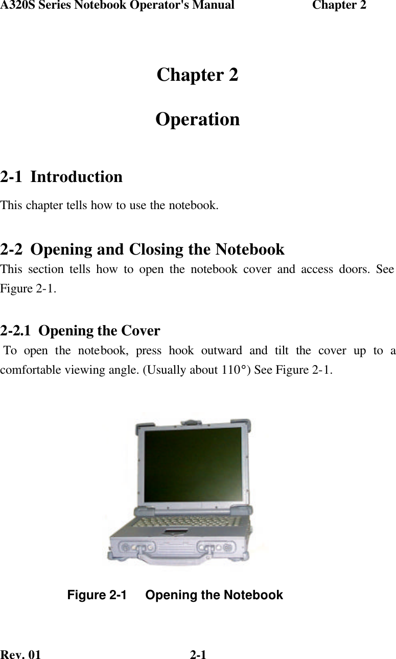 A320S Series Notebook Operator&apos;s Manual                        Chapter 2 Rev. 01  2-1 Chapter 2 Operation 2-1 Introduction This chapter tells how to use the notebook. 2-2 Opening and Closing the Notebook This section tells how to open the notebook cover and access doors. See Figure 2-1. 2-2.1 Opening the Cover  To open the notebook, press hook outward and tilt the cover up to a  comfortable viewing angle. (Usually about 110°) See Figure 2-1.       Figure 2-1     Opening the Notebook 