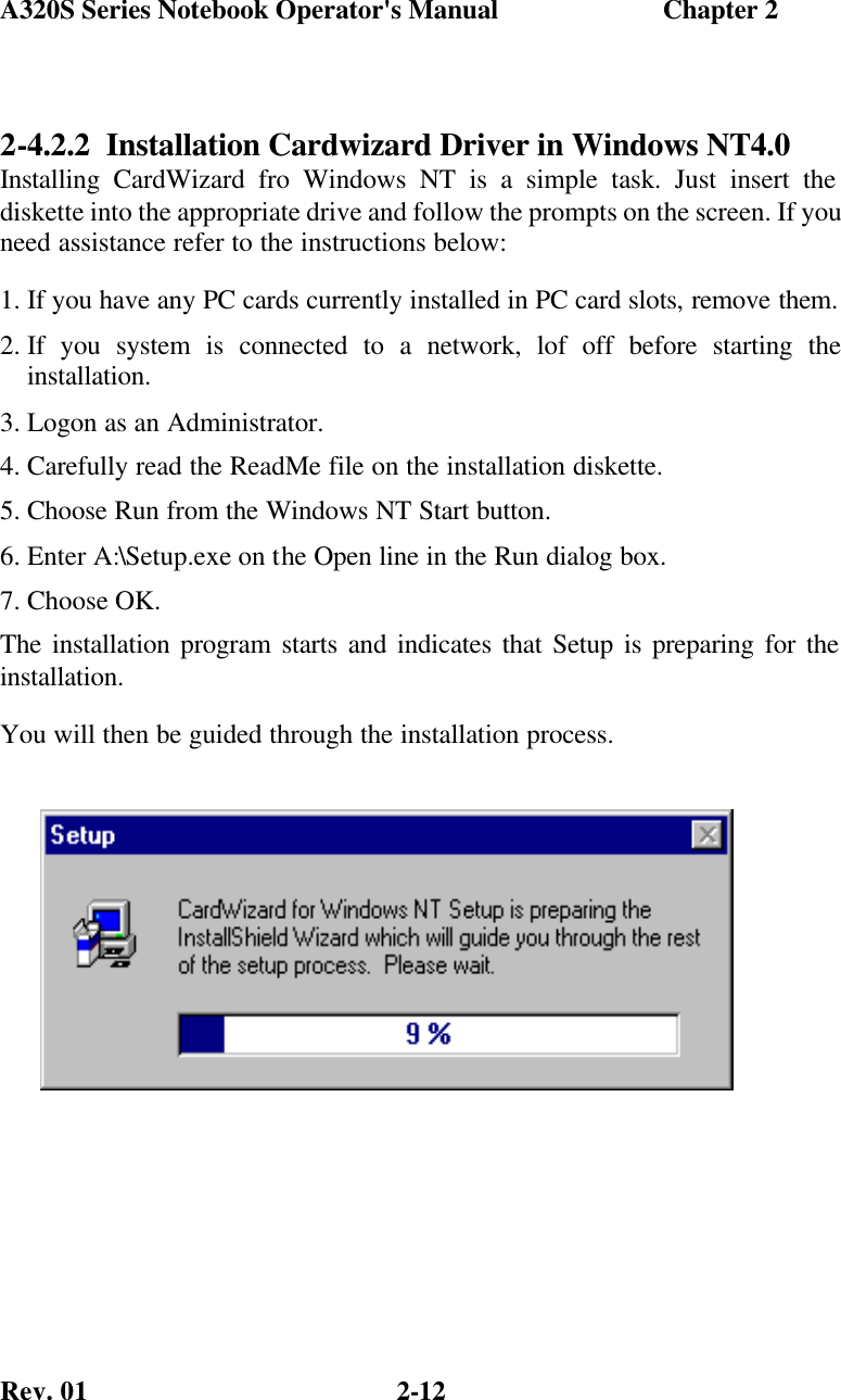 A320S Series Notebook Operator&apos;s Manual                        Chapter 2 Rev. 01  2-12 2-4.2.2  Installation Cardwizard Driver in Windows NT4.0 Installing CardWizard fro Windows NT is a simple task. Just insert the diskette into the appropriate drive and follow the prompts on the screen. If you need assistance refer to the instructions below: 1. If you have any PC cards currently installed in PC card slots, remove them. 2. If you system is connected to a network, lof off before starting the installation. 3. Logon as an Administrator. 4. Carefully read the ReadMe file on the installation diskette. 5. Choose Run from the Windows NT Start button. 6. Enter A:\Setup.exe on the Open line in the Run dialog box. 7. Choose OK. The installation program starts and indicates that Setup is preparing for the installation. You will then be guided through the installation process.    