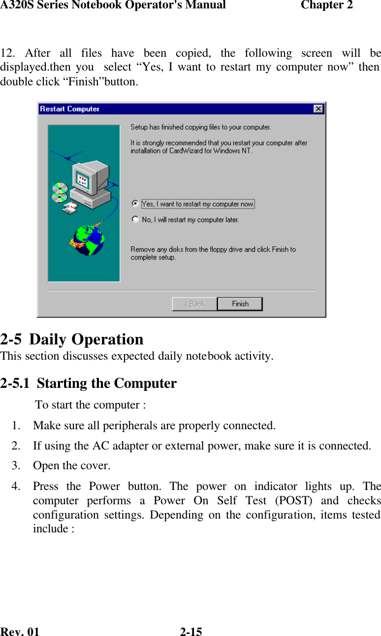 A320S Series Notebook Operator&apos;s Manual                        Chapter 2 Rev. 01  2-15 12. After all files have been copied, the following screen will be displayed.then you  select “Yes, I want to restart my computer now” then double click “Finish”button. 2-5 Daily Operation This section discusses expected daily notebook activity. 2-5.1 Starting the Computer            To start the computer : 1.  Make sure all peripherals are properly connected. 2.  If using the AC adapter or external power, make sure it is connected. 3.  Open the cover. 4.  Press the Power button. The power on indicator lights up. The computer  performs a Power On Self Test (POST) and checks configuration settings. Depending on the configuration, items tested include :                                                                                                               