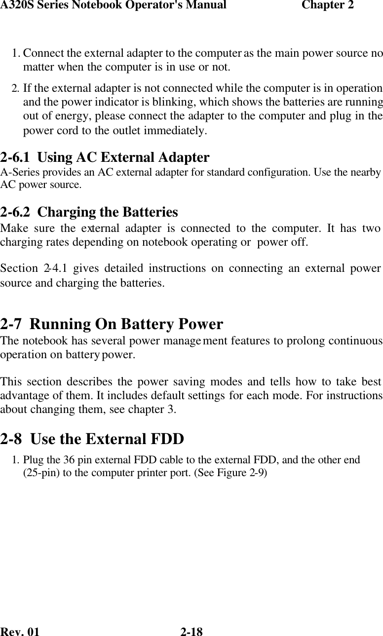 A320S Series Notebook Operator&apos;s Manual                        Chapter 2 Rev. 01  2-18 1. Connect the external adapter to the computer as the main power source no matter when the computer is in use or not. 2. If the external adapter is not connected while the computer is in operation and the power indicator is blinking, which shows the batteries are running out of energy, please connect the adapter to the computer and plug in the power cord to the outlet immediately. 2-6.1 Using AC External Adapter A-Series provides an AC external adapter for standard configuration. Use the nearby AC power source. 2-6.2 Charging the Batteries Make sure the external adapter is connected to the computer. It has two charging rates depending on notebook operating or  power off. Section 2-4.1 gives detailed instructions on connecting an external power source and charging the batteries. 2-7 Running On Battery Power The notebook has several power management features to prolong continuous operation on battery power.  This section describes the power saving modes and tells how to take best advantage of them. It includes default settings for each mode. For instructions about changing them, see chapter 3. 2-8 Use the External FDD 1. Plug the 36 pin external FDD cable to the external FDD, and the other end (25-pin) to the computer printer port. (See Figure 2-9)  