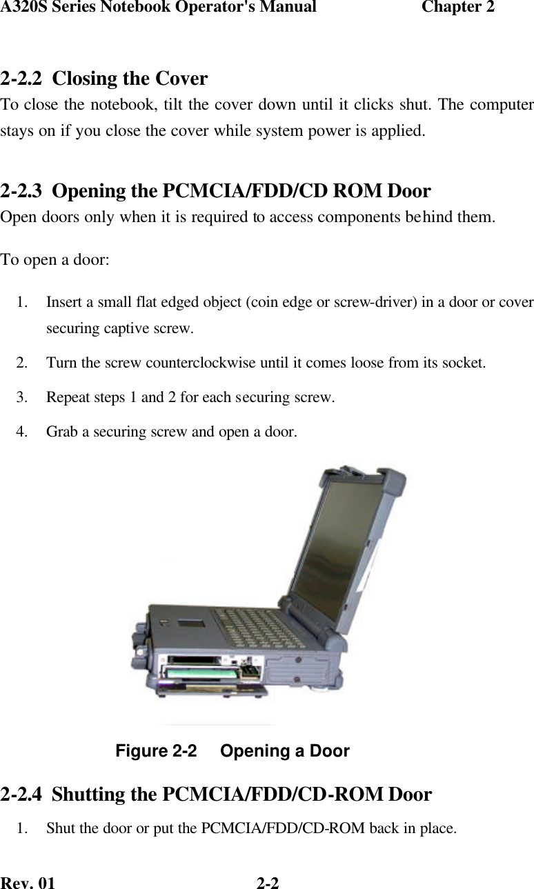 A320S Series Notebook Operator&apos;s Manual                        Chapter 2 Rev. 01  2-2 2-2.2 Closing the Cover To close the notebook, tilt the cover down until it clicks shut. The computer stays on if you close the cover while system power is applied. 2-2.3 Opening the PCMCIA/FDD/CD ROM Door Open doors only when it is required to access components behind them. To open a door: 1.  Insert a small flat edged object (coin edge or screw-driver) in a door or cover securing captive screw. 2.  Turn the screw counterclockwise until it comes loose from its socket. 3.  Repeat steps 1 and 2 for each securing screw. 4.  Grab a securing screw and open a door.            2-2.4 Shutting the PCMCIA/FDD/CD-ROM Door  1.  Shut the door or put the PCMCIA/FDD/CD-ROM back in place. Figure 2-2     Opening a Door  