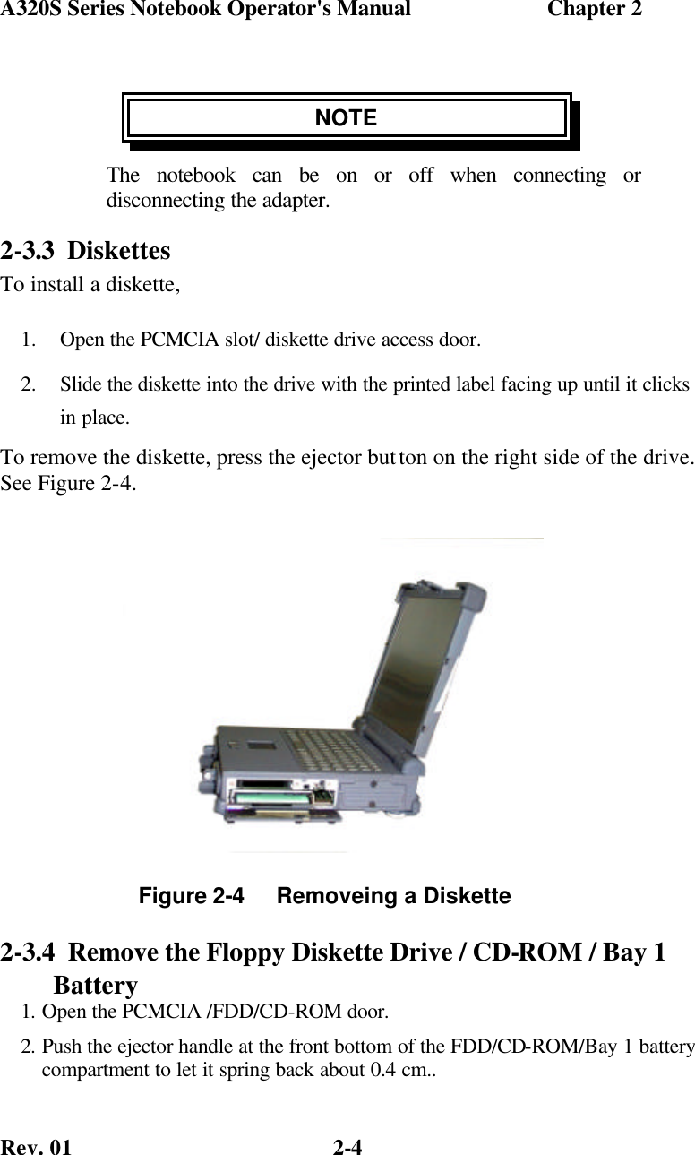 A320S Series Notebook Operator&apos;s Manual                        Chapter 2 Rev. 01  2-4 NOTE The notebook can be on or off when connecting or disconnecting the adapter. 2-3.3 Diskettes To install a diskette, 1.  Open the PCMCIA slot/ diskette drive access door. 2.  Slide the diskette into the drive with the printed label facing up until it clicks in place. To remove the diskette, press the ejector button on the right side of the drive. See Figure 2-4.              2-3.4  Remove the Floppy Diskette Drive / CD-ROM / Bay 1 Battery 1. Open the PCMCIA /FDD/CD-ROM door. 2. Push the ejector handle at the front bottom of the FDD/CD-ROM/Bay 1 battery compartment to let it spring back about 0.4 cm.. Figure 2-4     Removeing a Diskette  