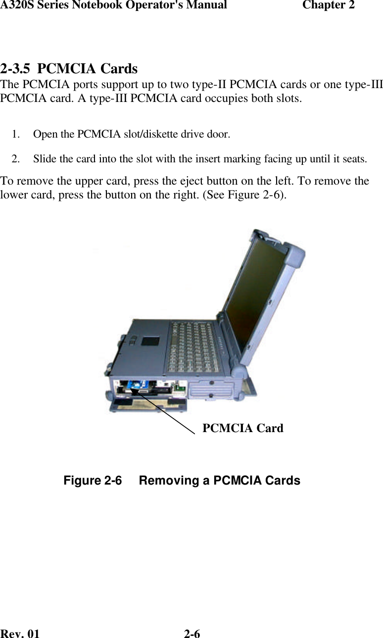 A320S Series Notebook Operator&apos;s Manual                        Chapter 2 Rev. 01  2-6 2-3.5 PCMCIA Cards The PCMCIA ports support up to two type-II PCMCIA cards or one type-III PCMCIA card. A type-III PCMCIA card occupies both slots. 1.  Open the PCMCIA slot/diskette drive door. 2.  Slide the card into the slot with the insert marking facing up until it seats. To remove the upper card, press the eject button on the left. To remove the lower card, press the button on the right. (See Figure 2-6).   Figure 2-6     Removing a PCMCIA Cards  PCMCIA Card 