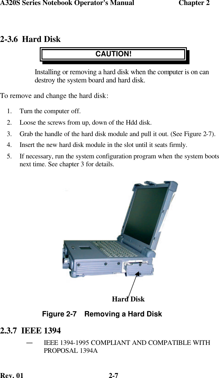 A320S Series Notebook Operator&apos;s Manual                        Chapter 2 Rev. 01  2-7 2-3.6 Hard Disk CAUTION! Installing or removing a hard disk when the computer is on can destroy the system board and hard disk. To remove and change the hard disk: 1.  Turn the computer off. 2.  Loose the screws from up, down of the Hdd disk.  3.  Grab the handle of the hard disk module and pull it out. (See Figure 2-7). 4.  Insert the new hard disk module in the slot until it seats firmly. 5.  If necessary, run the system configuration program when the system boots next time. See chapter 3 for details.         2.3.7  IEEE 1394 — IEEE 1394-1995 COMPLIANT AND COMPATIBLE WITH PROPOSAL 1394A  Figure 2-7    Removing a Hard Disk Hard Disk 