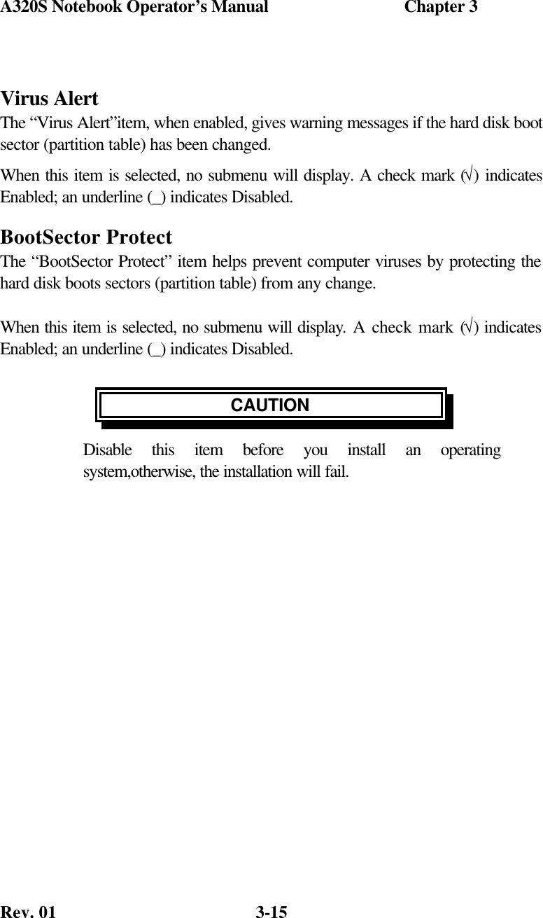 A320S Notebook Operator’s Manual                               Chapter 3 Rev. 01  3-15  Virus Alert The “Virus Alert”item, when enabled, gives warning messages if the hard disk boot sector (partition table) has been changed. When this item is selected, no submenu will display. A check mark (√) indicates Enabled; an underline (_) indicates Disabled. BootSector Protect The “BootSector Protect” item helps prevent computer viruses by protecting the hard disk boots sectors (partition table) from any change.  When this item is selected, no submenu will display. A check mark (√) indicates Enabled; an underline (_) indicates Disabled.  CAUTION Disable this item before you install an operating system,otherwise, the installation will fail.  