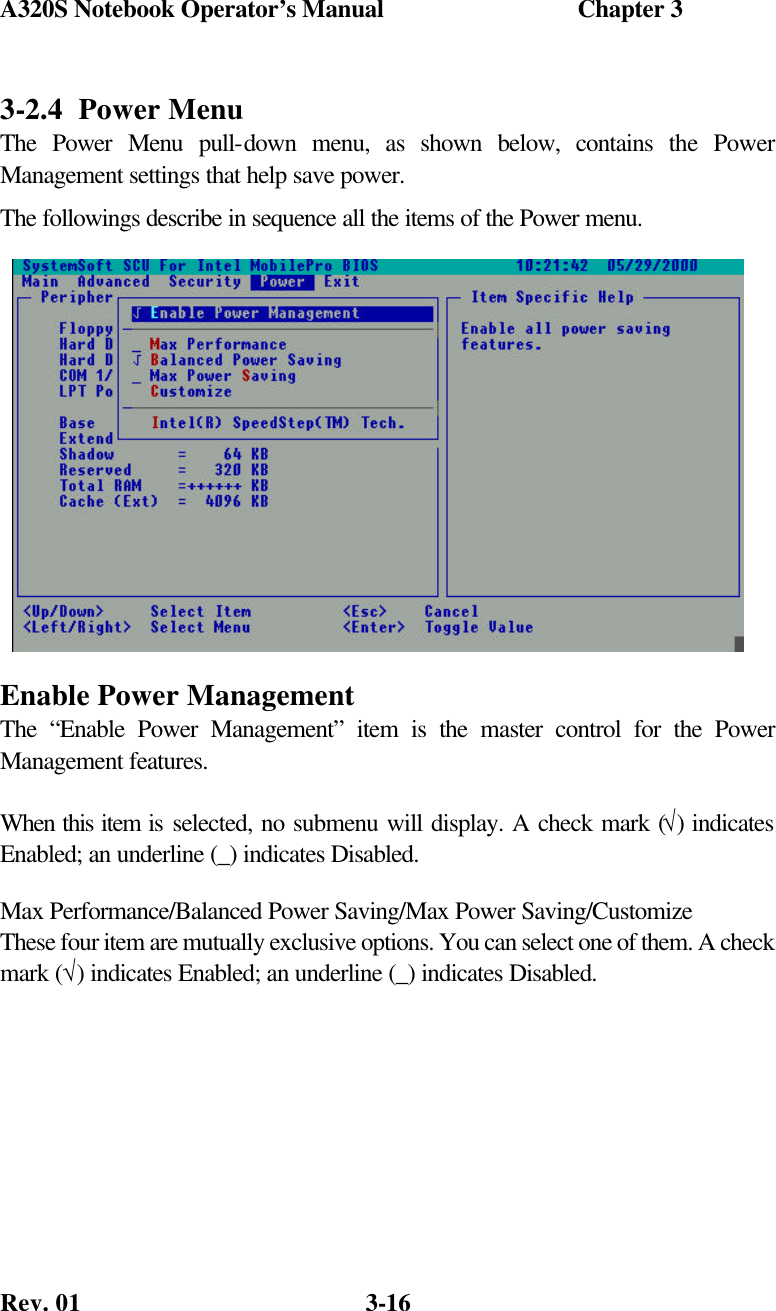 A320S Notebook Operator’s Manual                               Chapter 3 Rev. 01  3-16 3-2.4  Power Menu The Power Menu pull-down menu, as shown below, contains the Power Management settings that help save power. The followings describe in sequence all the items of the Power menu. Enable Power Management The “Enable Power Management” item is the master control for the Power Management features.  When this item is selected, no submenu will display. A check mark (√) indicates Enabled; an underline (_) indicates Disabled. Max Performance/Balanced Power Saving/Max Power Saving/Customize These four item are mutually exclusive options. You can select one of them. A check mark (√) indicates Enabled; an underline (_) indicates Disabled.  