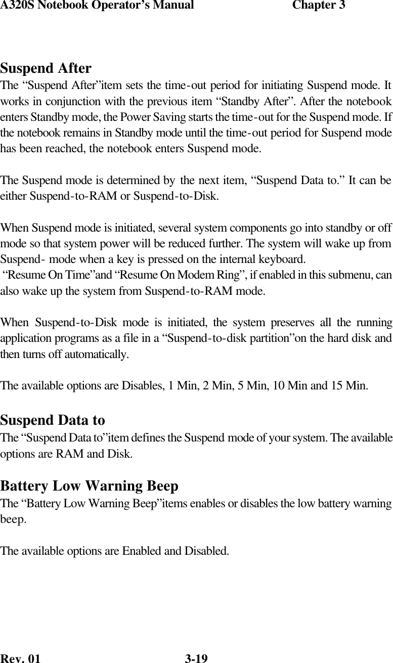 A320S Notebook Operator’s Manual                               Chapter 3 Rev. 01  3-19 Suspend After The “Suspend After”item sets the time-out period for initiating Suspend mode. It works in conjunction with the previous item “Standby After”. After the notebook enters Standby mode, the Power Saving starts the time-out for the Suspend mode. If the notebook remains in Standby mode until the time-out period for Suspend mode has been reached, the notebook enters Suspend mode.  The Suspend mode is determined by the next item, “Suspend Data to.” It can be either Suspend-to-RAM or Suspend-to-Disk.  When Suspend mode is initiated, several system components go into standby or off mode so that system power will be reduced further. The system will wake up from Suspend- mode when a key is pressed on the internal keyboard.  “Resume On Time”and “Resume On Modem Ring”, if enabled in this submenu, can also wake up the system from Suspend-to-RAM mode.  When Suspend-to-Disk mode is initiated, the system preserves all the running application programs as a file in a “Suspend-to-disk partition”on the hard disk and then turns off automatically.  The available options are Disables, 1 Min, 2 Min, 5 Min, 10 Min and 15 Min.  Suspend Data to The “Suspend Data to”item defines the Suspend mode of your system. The available options are RAM and Disk.  Battery Low Warning Beep The “Battery Low Warning Beep”items enables or disables the low battery warning beep.  The available options are Enabled and Disabled.  