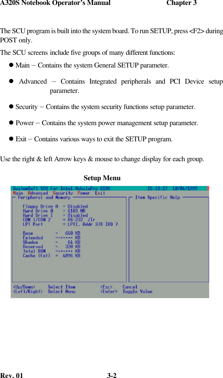 A320S Notebook Operator’s Manual                               Chapter 3 Rev. 01  3-2 The SCU program is built into the system board. To run SETUP, press &lt;F2&gt; during POST only.  The SCU screens include five groups of many different functions: l Main — Contains the system General SETUP parameter. l Advanced — Contains Integrated peripherals and PCI Device setup                        parameter. l Security — Contains the system security functions setup parameter. l Power — Contains the system power management setup parameter. l Exit — Contains various ways to exit the SETUP program. Use the right &amp; left Arrow keys &amp; mouse to change display for each group.           Setup Menu 