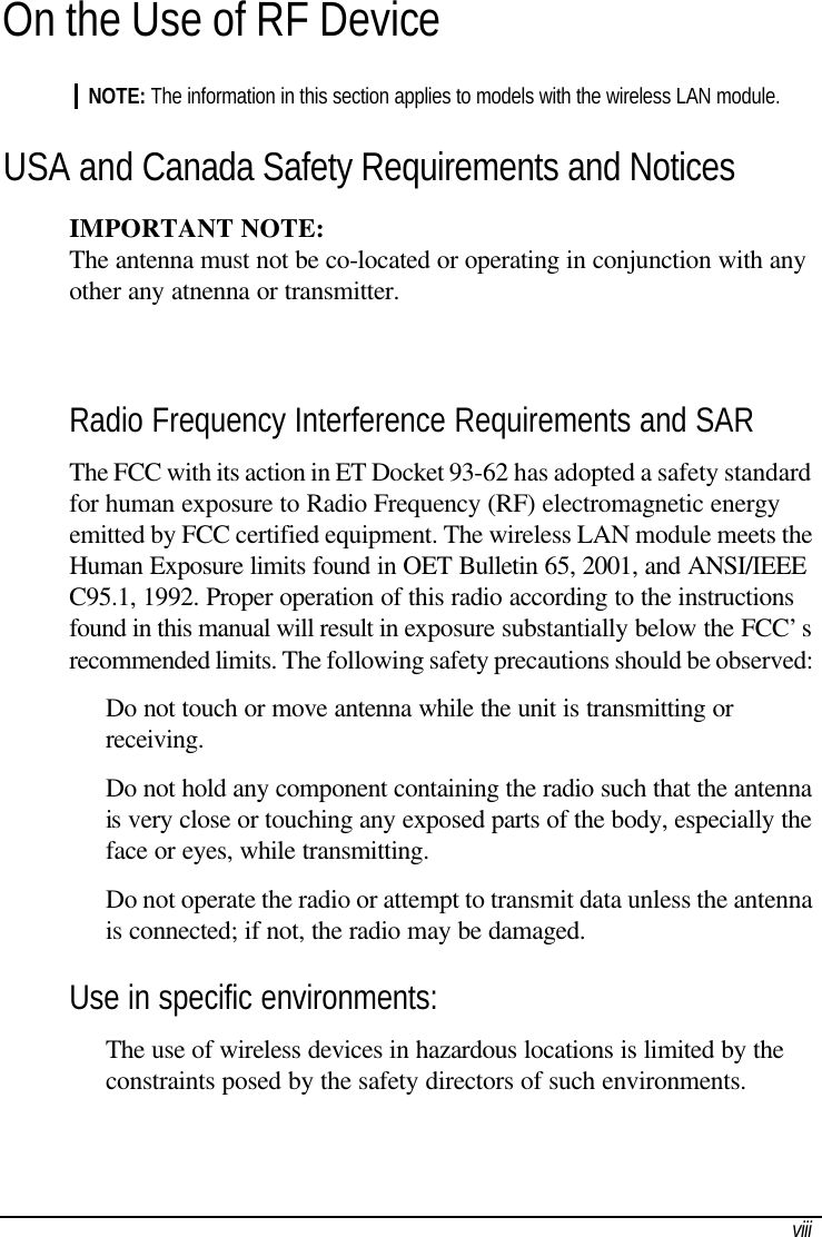  viiiOn the Use of RF Device NOTE: The information in this section applies to models with the wireless LAN module. USA and Canada Safety Requirements and Notices IMPORTANT NOTE:  The antenna must not be co-located or operating in conjunction with any  other any atnenna or transmitter.  Radio Frequency Interference Requirements and SAR The FCC with its action in ET Docket 93-62 has adopted a safety standard for human exposure to Radio Frequency (RF) electromagnetic energy emitted by FCC certified equipment. The wireless LAN module meets the Human Exposure limits found in OET Bulletin 65, 2001, and ANSI/IEEE C95.1, 1992. Proper operation of this radio according to the instructions found in this manual will result in exposure substantially below the FCC’s recommended limits. The following safety precautions should be observed:  Do not touch or move antenna while the unit is transmitting or receiving.  Do not hold any component containing the radio such that the antenna is very close or touching any exposed parts of the body, especially the face or eyes, while transmitting.  Do not operate the radio or attempt to transmit data unless the antenna is connected; if not, the radio may be damaged. Use in specific environments:  The use of wireless devices in hazardous locations is limited by the constraints posed by the safety directors of such environments. 