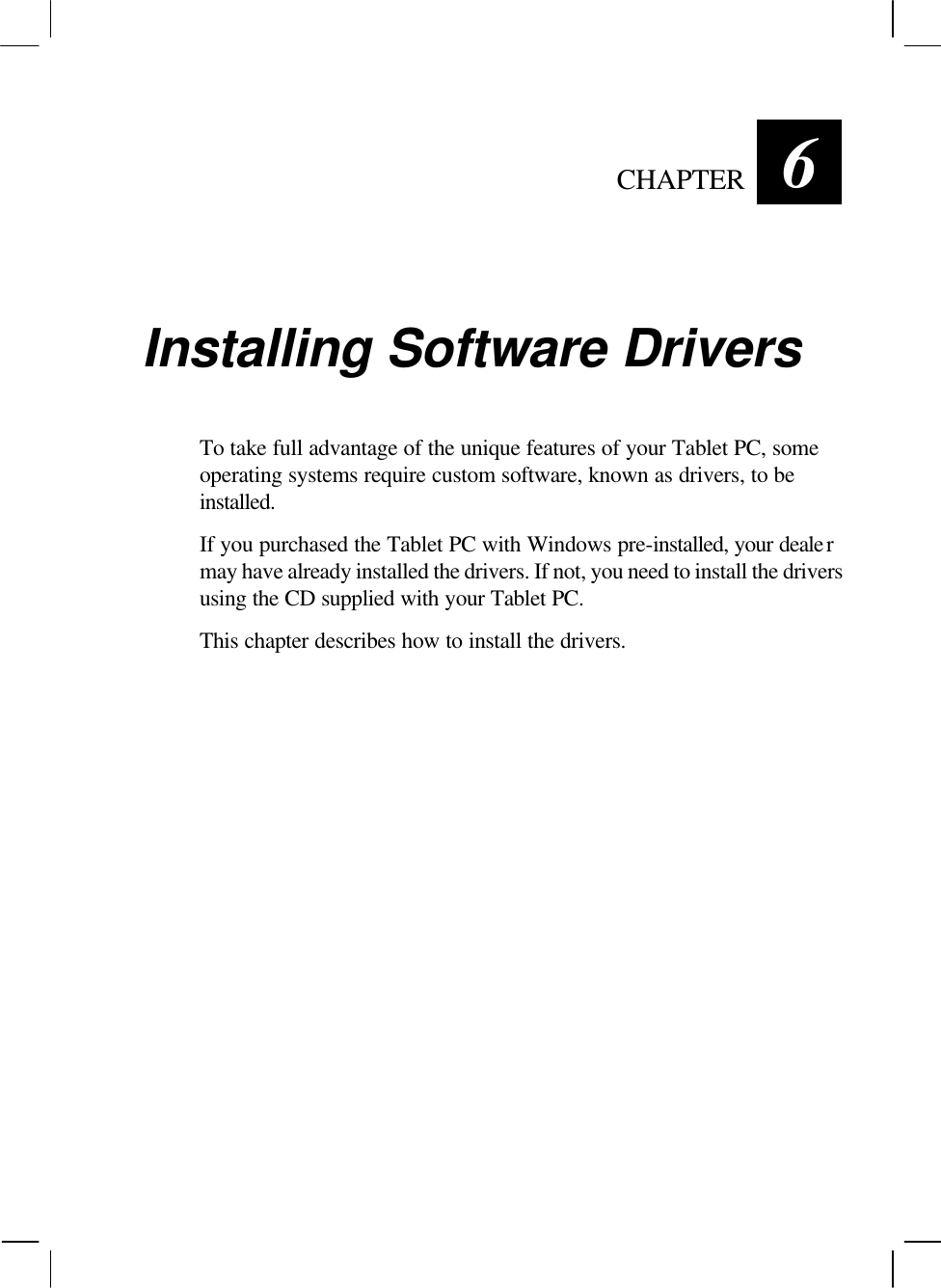   CHAPTER 6 Installing Software Drivers To take full advantage of the unique features of your Tablet PC, some operating systems require custom software, known as drivers, to be installed. If you purchased the Tablet PC with Windows pre-installed, your dealer may have already installed the drivers. If not, you need to install the drivers using the CD supplied with your Tablet PC. This chapter describes how to install the drivers.   