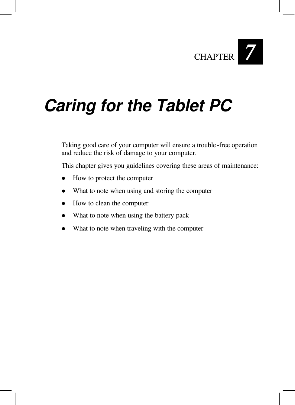   CHAPTER 7 Caring for the Tablet PC Taking good care of your computer will ensure a trouble-free operation and reduce the risk of damage to your computer. This chapter gives you guidelines covering these areas of maintenance: l How to protect the computer l What to note when using and storing the computer l How to clean the computer l What to note when using the battery pack l What to note when traveling with the computer 
