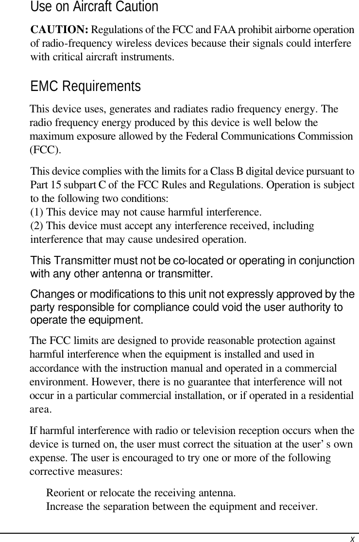  xUse on Aircraft Caution CAUTION: Regulations of the FCC and FAA prohibit airborne operation of radio-frequency wireless devices because their signals could interfere with critical aircraft instruments. EMC Requirements This device uses, generates and radiates radio frequency energy. The radio frequency energy produced by this device is well below the maximum exposure allowed by the Federal Communications Commission (FCC). This device complies with the limits for a Class B digital device pursuant to Part 15 subpart C of the FCC Rules and Regulations. Operation is subject to the following two conditions: (1) This device may not cause harmful interference. (2) This device must accept any interference received, including interference that may cause undesired operation. This Transmitter must not be co-located or operating in conjunction with any other antenna or transmitter.  Changes or modifications to this unit not expressly approved by the party responsible for compliance could void the user authority to operate the equipment. The FCC limits are designed to provide reasonable protection against harmful interference when the equipment is installed and used in accordance with the instruction manual and operated in a commercial environment. However, there is no guarantee that interference will not occur in a particular commercial installation, or if operated in a residential area. If harmful interference with radio or television reception occurs when the device is turned on, the user must correct the situation at the user’s own expense. The user is encouraged to try one or more of the following corrective measures:  Reorient or relocate the receiving antenna.  Increase the separation between the equipment and receiver. 