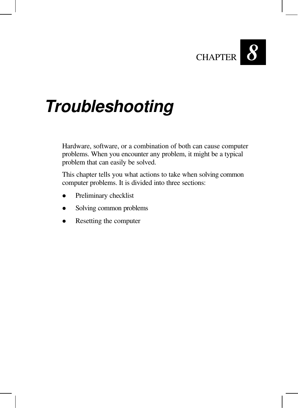   CHAPTER 8 Troubleshooting Hardware, software, or a combination of both can cause computer problems. When you encounter any problem, it might be a typical problem that can easily be solved. This chapter tells you what actions to take when solving common computer problems. It is divided into three sections: l Preliminary checklist l Solving common problems l Resetting the computer 