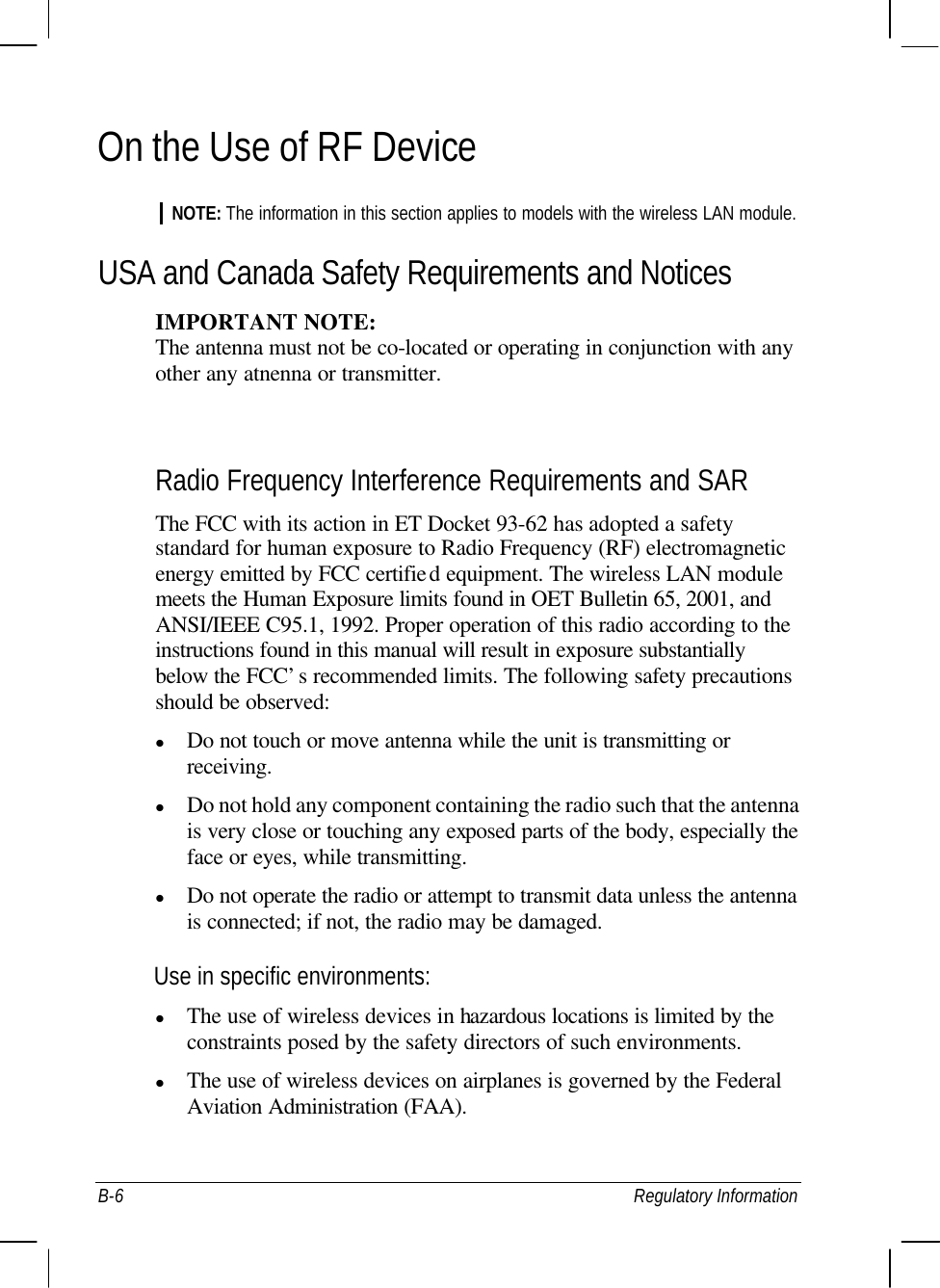  B-6 Regulatory Information On the Use of RF Device NOTE: The information in this section applies to models with the wireless LAN module. USA and Canada Safety Requirements and Notices IMPORTANT NOTE: The antenna must not be co-located or operating in conjunction with any   other any atnenna or transmitter.  Radio Frequency Interference Requirements and SAR The FCC with its action in ET Docket 93-62 has adopted a safety standard for human exposure to Radio Frequency (RF) electromagnetic energy emitted by FCC certified equipment. The wireless LAN module meets the Human Exposure limits found in OET Bulletin 65, 2001, and ANSI/IEEE C95.1, 1992. Proper operation of this radio according to the instructions found in this manual will result in exposure substantially below the FCC’s recommended limits. The following safety precautions should be observed: l Do not touch or move antenna while the unit is transmitting or receiving. l Do not hold any component containing the radio such that the antenna is very close or touching any exposed parts of the body, especially the face or eyes, while transmitting. l Do not operate the radio or attempt to transmit data unless the antenna is connected; if not, the radio may be damaged. Use in specific environments: l The use of wireless devices in hazardous locations is limited by the constraints posed by the safety directors of such environments. l The use of wireless devices on airplanes is governed by the Federal Aviation Administration (FAA). 