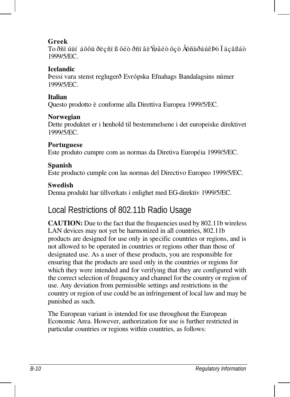  B-10 Regulatory Information Greek To ðñïúüí áõôü ðëçñïß ôéò ðñïâëÝøåéò ôçò ÅõñùðáúêÞò Ïäçãßáò 1999/5/EC. Icelandic Þessi vara stenst reglugerð Evrópska Efnahags Bandalagsins númer 1999/5/EC. Italian Questo prodotto è conforme alla Direttiva Europea 1999/5/EC. Norwegian Dette produktet er i henhold til bestemmelsene i det europeiske direktivet 1999/5/EC. Portuguese Este produto cumpre com as normas da Diretiva Européia 1999/5/EC. Spanish Este producto cumple con las normas del Directivo Europeo 1999/5/EC. Swedish Denna produkt har tillverkats i enlighet med EG-direktiv 1999/5/EC. Local Restrictions of 802.11b Radio Usage CAUTION: Due to the fact that the frequencies used by 802.11b wireless LAN devices may not yet be harmonized in all countries, 802.11b products are designed for use only in specific countries or regions, and is not allowed to be operated in countries or regions other than those of designated use. As a user of these products, you are responsible for ensuring that the products are used only in the countries or regions for which they were intended and for verifying that they are configured with the correct selection of frequency and channel for the country or region of use. Any deviation from permissible settings and restrictions in the country or region of use could be an infringement of local law and may be punished as such. The European variant is intended for use throughout the European Economic Area. However, authorization for use is further restricted in particular countries or regions within countries, as follows: 