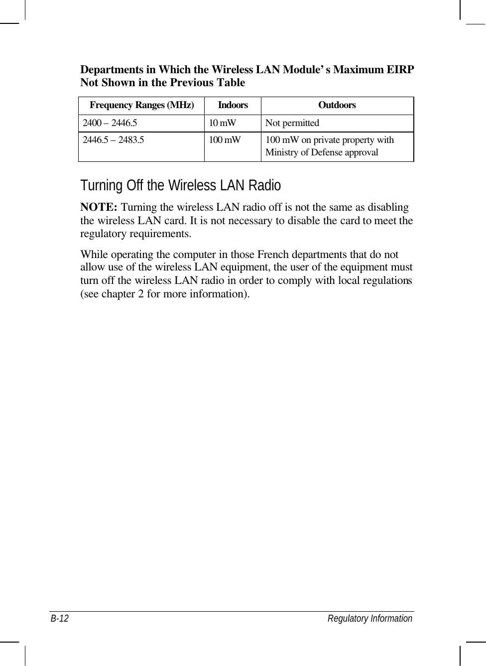  B-12 Regulatory Information Departments in Which the Wireless LAN Module’s Maximum EIRP Not Shown in the Previous Table Frequency Ranges (MHz) Indoors Outdoors 2400 – 2446.5 10 mW Not permitted 2446.5 – 2483.5 100 mW 100 mW on private property with Ministry of Defense approval  Turning Off the Wireless LAN Radio NOTE: Turning the wireless LAN radio off is not the same as disabling the wireless LAN card. It is not necessary to disable the card to meet the regulatory requirements. While operating the computer in those French departments that do not allow use of the wireless LAN equipment, the user of the equipment must turn off the wireless LAN radio in order to comply with local regulations (see chapter 2 for more information).  