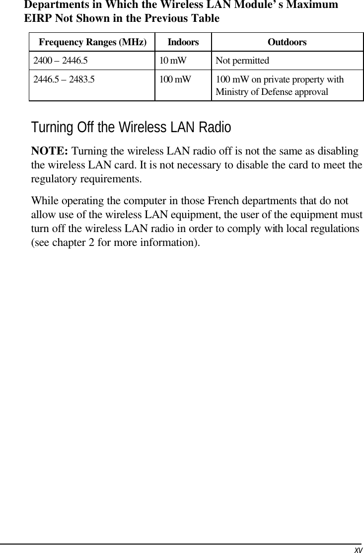     xvDepartments in Which the Wireless LAN Module’s Maximum EIRP Not Shown in the Previous Table Frequency Ranges (MHz) Indoors Outdoors 2400 – 2446.5 10 mW Not permitted 2446.5 – 2483.5 100 mW 100 mW on private property with Ministry of Defense approval  Turning Off the Wireless LAN Radio NOTE: Turning the wireless LAN radio off is not the same as disabling the wireless LAN card. It is not necessary to disable the card to meet the regulatory requirements. While operating the computer in those French departments that do not allow use of the wireless LAN equipment, the user of the equipment must turn off the wireless LAN radio in order to comply with local regulations (see chapter 2 for more information).  