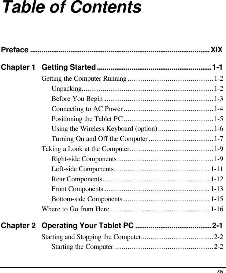  xvi Table of Contents Preface ..............................................................................................XiX Chapter 1 Getting Started............................................................1-1 Getting the Computer Running.............................................1-2 Unpacking.....................................................................1-2 Before You Begin .........................................................1-3 Connecting to AC Power...............................................1-4 Positioning the Tablet PC...............................................1-5 Using the Wireless Keyboard (option).............................1-6 Turning On and Off the Computer..................................1-7 Taking a Look at the Computer............................................1-9 Right-side Components ..................................................1-9 Left-side Components..................................................1-11 Rear Components........................................................1-12 Front Components .......................................................1-13 Bottom-side Components .............................................1-15 Where to Go from Here....................................................1-16 Chapter 2 Operating Your Tablet PC ........................................2-1 Starting and Stopping the Computer......................................2-2 Starting the Computer....................................................2-2 