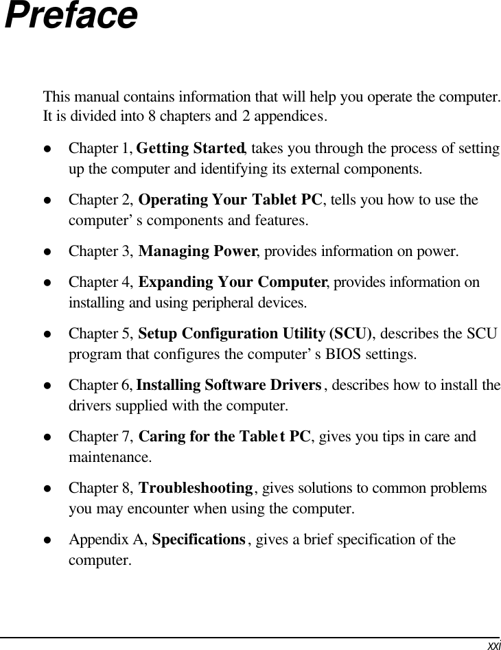     xxiPreface This manual contains information that will help you operate the computer. It is divided into 8 chapters and 2 appendices. l Chapter 1, Getting Started, takes you through the process of setting up the computer and identifying its external components. l Chapter 2, Operating Your Tablet PC, tells you how to use the computer’s components and features. l Chapter 3, Managing Power, provides information on power. l Chapter 4, Expanding Your Computer, provides information on installing and using peripheral devices. l Chapter 5, Setup Configuration Utility (SCU), describes the SCU program that configures the computer’s BIOS settings. l Chapter 6, Installing Software Drivers, describes how to install the drivers supplied with the computer. l Chapter 7, Caring for the Tablet PC, gives you tips in care and maintenance. l Chapter 8, Troubleshooting, gives solutions to common problems you may encounter when using the computer. l Appendix A, Specifications, gives a brief specification of the computer. 