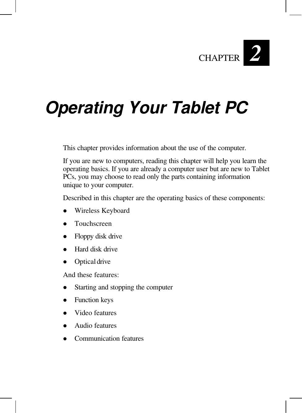   CHAPTER 2 Operating Your Tablet PC This chapter provides information about the use of the computer. If you are new to computers, reading this chapter will help you learn the operating basics. If you are already a computer user but are new to Tablet PCs, you may choose to read only the parts containing information unique to your computer. Described in this chapter are the operating basics of these components: l Wireless Keyboard l Touchscreen l Floppy disk drive l Hard disk drive l Optical drive And these features: l Starting and stopping the computer l Function keys l Video features l Audio features l Communication features  