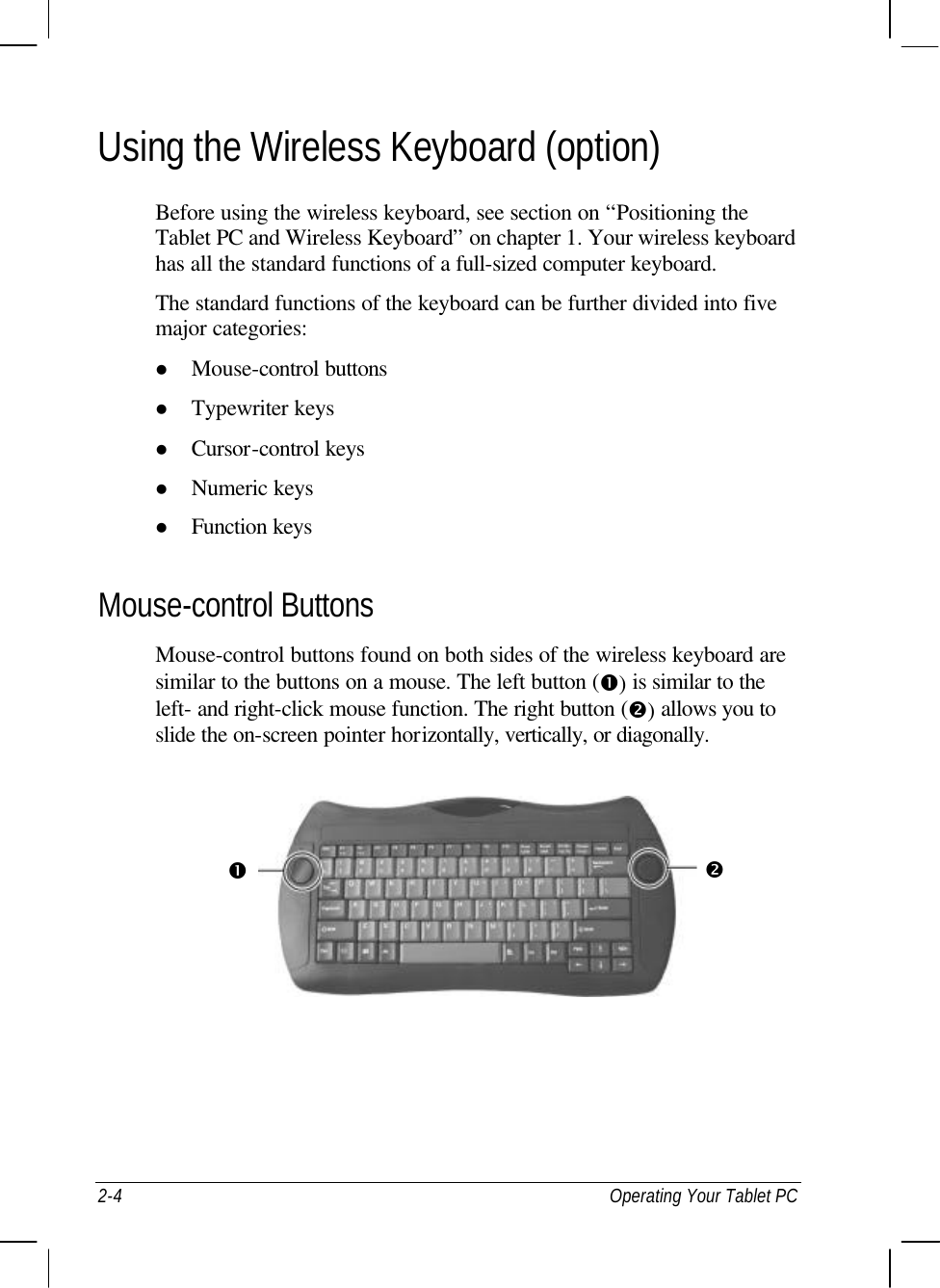  2-4 Operating Your Tablet PC Using the Wireless Keyboard (option) Before using the wireless keyboard, see section on “Positioning the Tablet PC and Wireless Keyboard” on chapter 1. Your wireless keyboard has all the standard functions of a full-sized computer keyboard. The standard functions of the keyboard can be further divided into five major categories: l Mouse-control buttons l Typewriter keys l Cursor-control keys l Numeric keys l Function keys Mouse-control Buttons Mouse-control buttons found on both sides of the wireless keyboard are similar to the buttons on a mouse. The left button (Œ) is similar to the left- and right-click mouse function. The right button (•) allows you to slide the on-screen pointer horizontally, vertically, or diagonally.    Œ • 