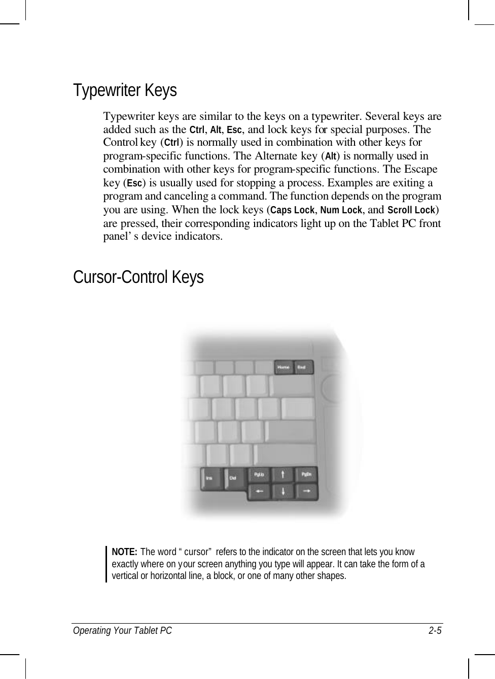  Operating Your Tablet PC 2-5 Typewriter Keys Typewriter keys are similar to the keys on a typewriter. Several keys are added such as the Ctrl, Alt, Esc, and lock keys for special purposes. The Control key (Ctrl) is normally used in combination with other keys for program-specific functions. The Alternate key (Alt) is normally used in combination with other keys for program-specific functions. The Escape key (Esc) is usually used for stopping a process. Examples are exiting a program and canceling a command. The function depends on the program you are using. When the lock keys (Caps Lock, Num Lock, and Scroll Lock) are pressed, their corresponding indicators light up on the Tablet PC front panel’s device indicators. Cursor-Control Keys  NOTE: The word “cursor” refers to the indicator on the screen that lets you know exactly where on your screen anything you type will appear. It can take the form of a vertical or horizontal line, a block, or one of many other shapes.   