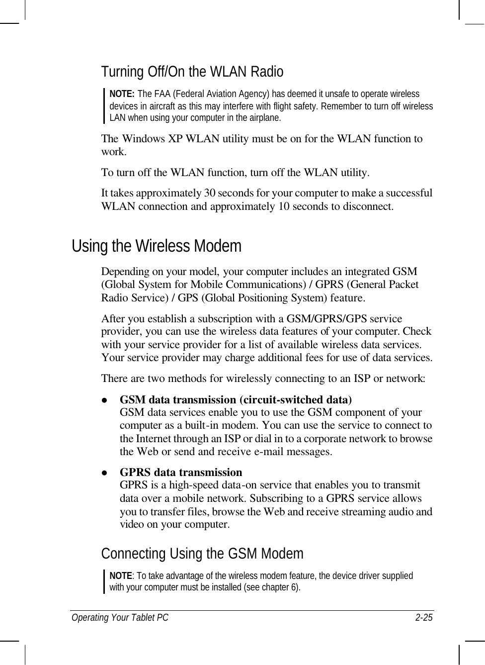  Operating Your Tablet PC 2-25 Turning Off/On the WLAN Radio NOTE: The FAA (Federal Aviation Agency) has deemed it unsafe to operate wireless devices in aircraft as this may interfere with flight safety. Remember to turn off wireless LAN when using your computer in the airplane.  The Windows XP WLAN utility must be on for the WLAN function to work. To turn off the WLAN function, turn off the WLAN utility. It takes approximately 30 seconds for your computer to make a successful WLAN connection and approximately 10 seconds to disconnect. Using the Wireless Modem Depending on your model, your computer includes an integrated GSM (Global System for Mobile Communications) / GPRS (General Packet Radio Service) / GPS (Global Positioning System) feature. After you establish a subscription with a GSM/GPRS/GPS service provider, you can use the wireless data features of your computer. Check with your service provider for a list of available wireless data services. Your service provider may charge additional fees for use of data services. There are two methods for wirelessly connecting to an ISP or network: l GSM data transmission (circuit-switched data) GSM data services enable you to use the GSM component of your computer as a built-in modem. You can use the service to connect to the Internet through an ISP or dial in to a corporate network to browse the Web or send and receive e-mail messages. l GPRS data transmission GPRS is a high-speed data-on service that enables you to transmit data over a mobile network. Subscribing to a GPRS service allows you to transfer files, browse the Web and receive streaming audio and video on your computer. Connecting Using the GSM Modem NOTE: To take advantage of the wireless modem feature, the device driver supplied with your computer must be installed (see chapter 6). 